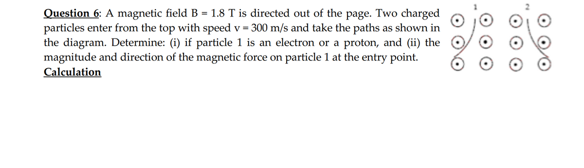 =
Question 6: A magnetic field B 1.8 T is directed out of the page. Two charged
particles enter from the top with speed v = 300 m/s and take the paths as shown in
the diagram. Determine: (i) if particle 1 is an electron or a proton, and (ii) the
magnitude and direction of the magnetic force on particle 1 at the entry point.
Calculation
