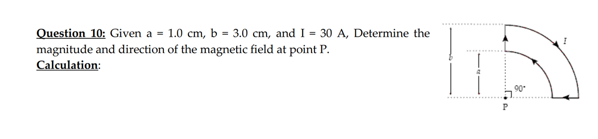 1.0 cm,
Question 10: Given a =
magnitude and direction of the magnetic field at point P.
Calculation:
b
=
3.0 cm, and I
=
30 A, Determine the
P
90*
I