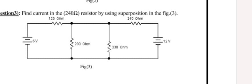Fig(2)
estion3): Find current in the (240N) resistor by using superposition in the fig.(3).
120 Onm
240 Onm
6V
12V
200 Ohm
330 Ohm
Fig(3)
