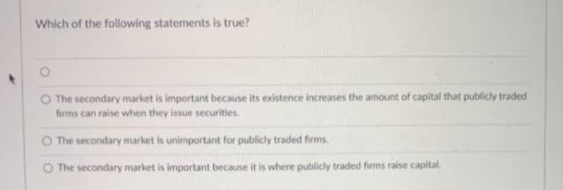 Which of the following statements is true?
O The secondary market is important because its existence increases the amount of capital that publicly traded
firms can raise when they issue securities.
O The secondary market is unimportant for publicly traded firms.
The secondary market is important because it is where publicly traded firms raise capital.
