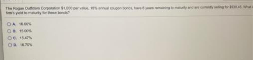 The Rogue Outftors Corporation S1,000 par value, 15% annual coupon bonds, have 6 years remaining to maturity and are cumenty seling for S0845. What a
firm's yield to maturity for these bonds?
OA 16.66%
OB. 15.00%
Oc. 15.47%
OD. 16.70%
