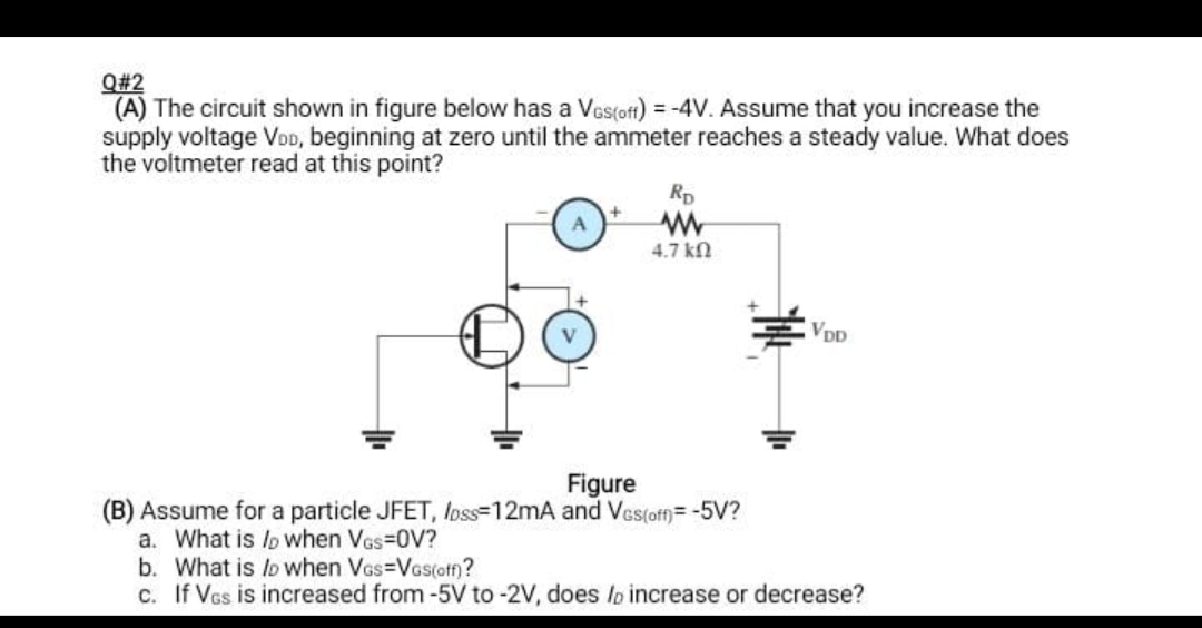 Q#2
(A) The circuit shown in figure below has a Ves(oft) = -4V. Assume that you increase the
supply voltage VoD, beginning at zero until the ammeter reaches a steady value. What does
the voltmeter read at this point?
Rp
4.7 kn
VDp
Figure
(B) Assume for a particle JFET, Ioss=12mA and Ves(off)= -5V?
a. What is lp Wwhen Vas-0V?
b. What is lo when Vas=Vas(off)?
c. If Vcs is increased from -5V to -2V, does lo increase or decrease?
