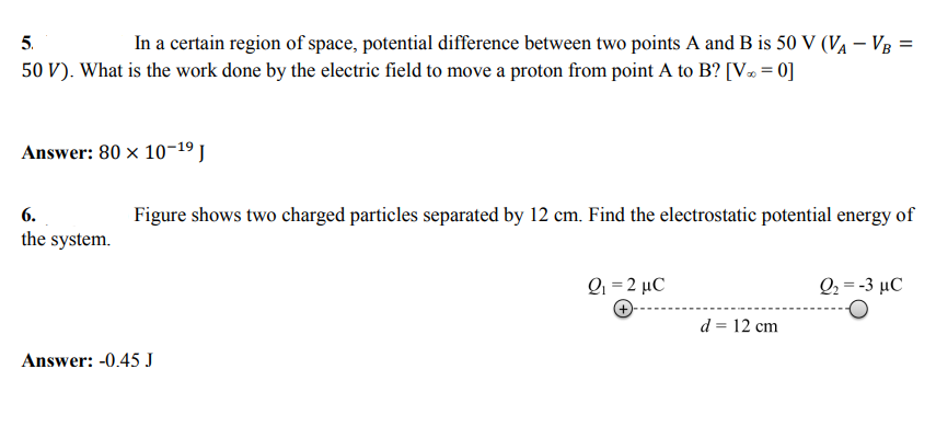 5.
In a certain region of space, potential difference between two points A and B is 50 V (VĄ – Vg =
50 V). What is the work done by the electric field to move a proton from point A to B? [V» = 0]
Answer: 80 x 10-19 J
6.
Figure shows two charged particles separated by 12 cm. Find the electrostatic potential energy of
the system.
Q1 = 2 µC
Q-3 μC
d = 12 cm
Answer: -0.45 J
