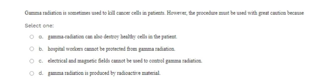 Gamma radiation is sometimes used to kill cancer cells in patients. However, the procedure must be used with great caution because
Select one:
O a. gamma-radiation can also destroy healthy cells in the patient.
O b. hospital workers cannot be protected from gamma radiation.
O c. electrical and magnetic fields cannot be used to control gamma radiation.
O d. gamma radiation is produced by radioactive material.