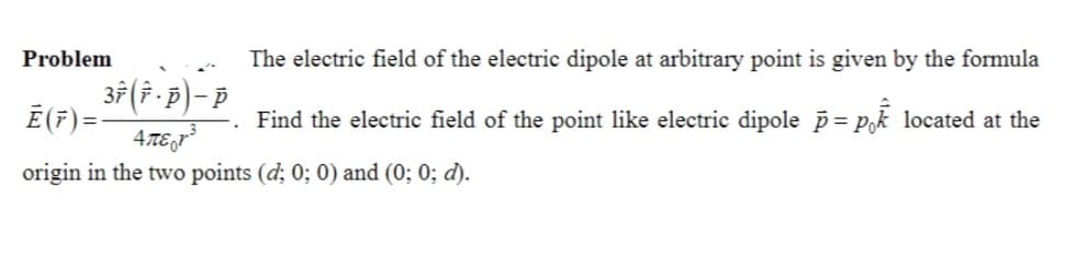 Problem
The electric field of the electric dipole at arbitrary point is given by the formula
Find the electric field of the point like electric dipole p = pk located at the
37 (î · p) – Þ
4πter-3
origin in the two points (d; 0; 0) and (0; 0; d).
Ē (7) = -