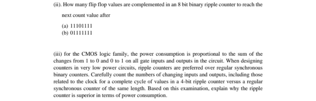 (ii). How many flip flop values are complemented in an 8 bit binary ripple counter to reach the
next count value after
(a) 11101111
(b) 01111111
(iii) for the CMOS logic family, the power consumption is proportional to the sum of the
changes from 1 to 0 and 0 to 1 on all gate inputs and outputs in the circuit. When designing
counters in very low power circuits, ripple counters are preferred over regular synchronous
binary counters. Carefully count the numbers of changing inputs and outputs, including those
related to the clock for a complete cycle of values in a 4-bit ripple counter versus a regular
synchronous counter of the same length. Based on this examination, explain why the ripple
counter is superior in terms of power consumption.