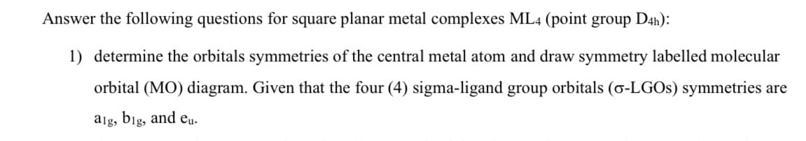 Answer the following questions for square planar metal complexes ML4 (point group D4h):
1) determine the orbitals symmetries of the central metal atom and draw symmetry labelled molecular
orbital (MO) diagram. Given that the four (4) sigma-ligand group orbitals (6-LGOS) symmetries are
ag, big, and eu-
