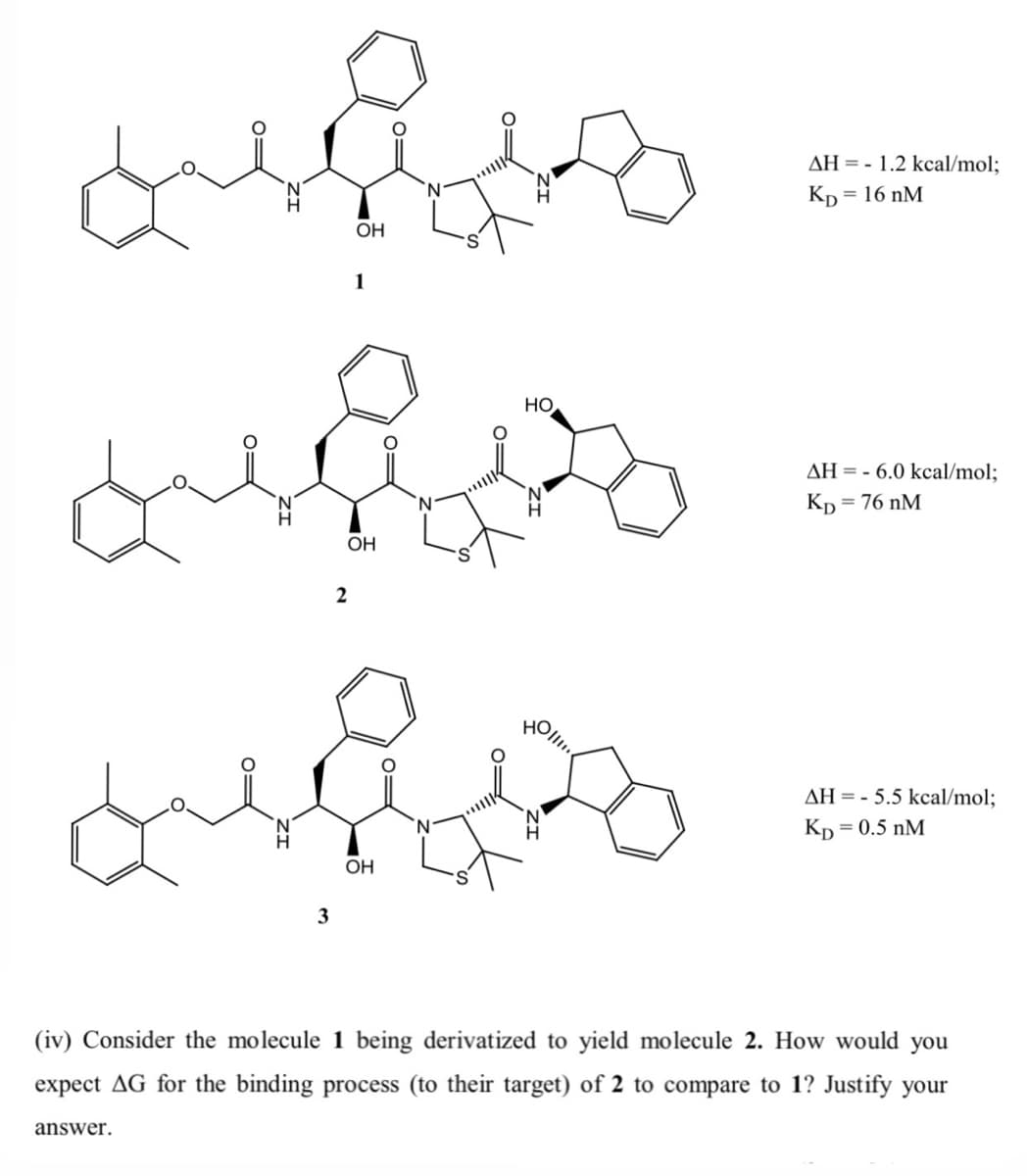 AH = - 1.2 kcal/mol;
Кр 3 16 nM
OH
1
HO
AH = - 6.0 kcal/mol;
Kp
= 76 nM
OH
HOll
AH = - 5.5 kcal/mol;
Kp = 0.5 nM
OH
3
(iv) Consider the molecule 1 being derivatized to yield molecule 2. How would you
expect AG for the binding process (to their target) of 2 to compare to 1? Justify your
answer.
