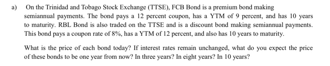 On the Trinidad and Tobago Stock Exchange (TTSE), FCB Bond is a premium bond making
semiannual payments. The bond pays a 12 percent coupon, has a YTM of 9 percent, and has 10 years
to maturity. RBL Bond is also traded on the TTSE and is a discount bond making semiannual payments.
This bond pays a coupon rate of 8%, has a YTM of 12 percent, and also has 10 years to maturity.
a)
What is the price of each bond today? If interest rates remain unchanged, what do you expect the price
of these bonds to be one year from now? In three years? In eight years? In 10 years?
