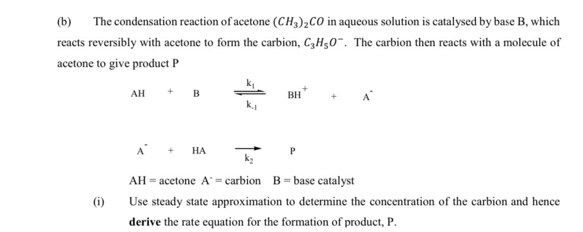 (b)
The condensation reaction of acetone (CH3)2CO in aqueous solution is catalysed by base B, which
reacts reversibly with acetone to form the carbion, C3H50¯. The carbion then reacts with a molecule of
acetone to give product P
АН
BH
A
k.1
A
НА
P
k2
AH = acetone A= carbion
B= base catalyst
(i)
Use steady state approximation to determine the concentration of the carbion and hence
derive the rate equation for the formation of product, P.
