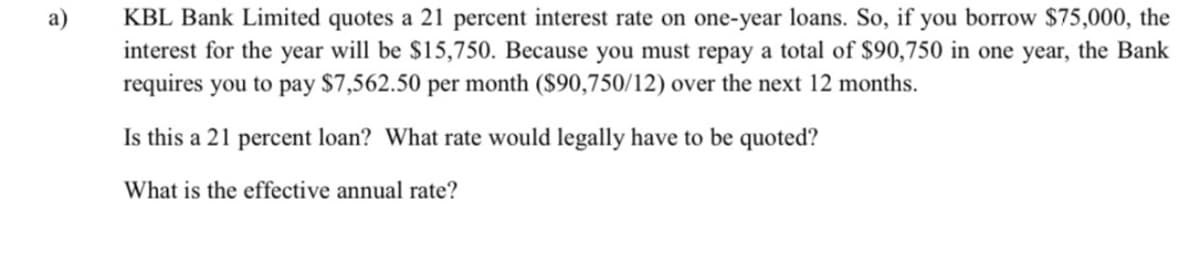 KBL Bank Limited quotes a 21 percent interest rate on one-year loans. So, if you borrow $75,000, the
interest for the year will be $15,750. Because you must repay a total of $90,750 in one year, the Bank
requires you to pay $7,562.50 per month ($90,750/12) over the next 12 months.
a)
Is this a 21 percent loan? What rate would legally have to be quoted?
What is the effective annual rate?

