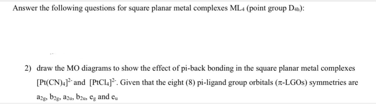 Answer the following questions for square planar metal complexes ML4 (point group D4h):
2) draw the MO diagrams to show the effect of pi-back bonding in the square planar metal complexes
[Pt(CN)4] and [PtCla]². Given that the eight (8) pi-ligand group orbitals (r-LGOS) symmetries are
a2g, b2g, azu, b2u,
eg
and eu
