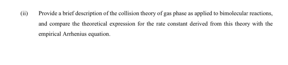 (ii)
Provide a brief description of the collision theory of gas phase as applied to bimolecular reactions,
and compare the theoretical expression for the rate constant derived from this theory with the
empirical Arrhenius equation.
