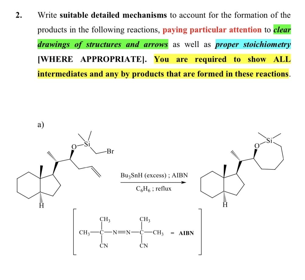 2.
Write suitable detailed mechanisms to account for the formation of the
products in the following reactions, paying particular attention to clear
drawings of structures and arrows as well as proper stoichiometry
[WHERE APPROPRIATE]. You are required to show ALL
intermediates and any by products that are formed in these reactions.
а)
Il
-Br
Ili.
BuzSnH (excess) ; AIBN
C,H6 ; reflux
CH3
CH3
AIBN
CH3
Ċ-N=N–Ć-CH,
CN
CN
