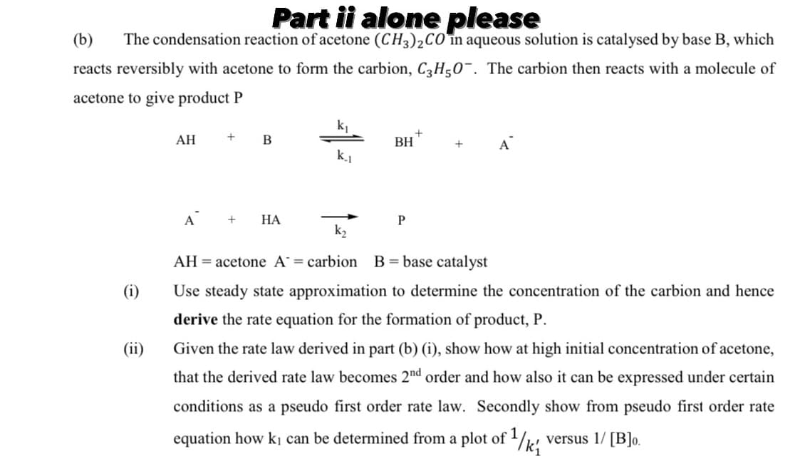 Part ii alone please
The condensation reaction of acetone (CH3)2CO în aqueous solution is catalysed by base B, which
(b)
reacts reversibly with acetone to form the carbion, C3H50¯. The carbion then reacts with a molecule of
acetone to give product P
k
АН
BH
A
k.1
A
НА
k2
AH = acetone A = carbion B = base catalyst
(i)
Use steady state approximation to determine the concentration of the carbion and hence
derive the rate equation for the formation of product, P.
(ii)
Given the rate law derived in part (b) (i), show how at high initial concentration of acetone,
that the derived rate law becomes 2nd order and how also it can be expressed under certain
conditions as a pseudo first order rate law. Secondly show from pseudo first order rate
equation how kị can be determined from a plot of /k!
1
versus 1/ [B]o.
