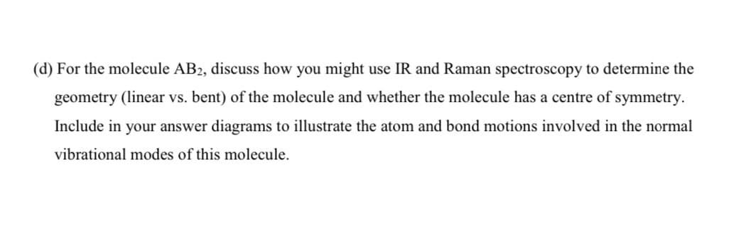 (d) For the molecule AB2, discuss how you might use IR and Raman spectroscopy to determine the
geometry (linear vs. bent) of the molecule and whether the molecule has a centre of symmetry.
Include in your answer diagrams to illustrate the atom and bond motions involved in the normal
vibrational modes of this molecule.
