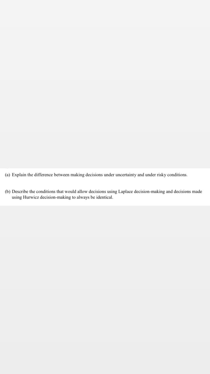 (a) Explain the difference between making decisions under uncertainty and under risky conditions.
(b) Describe the conditions that would allow decisions using Laplace decision-making and decisions made
using Hurwicz decision-making to always be identical.
