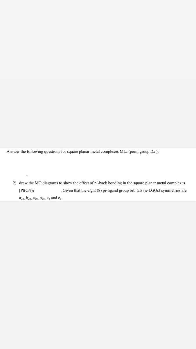 Answer the following questions for square planar metal complexes ML4 (point group D4h):
2) draw the MO diagrams to show the effect of pi-back bonding in the square planar metal complexes
[Pt(CN)4
Given that the eight (8) pi-ligand group orbitals (r-LGOS) symmetries are
a2g, bzg, azu, b2u, eg and e,
