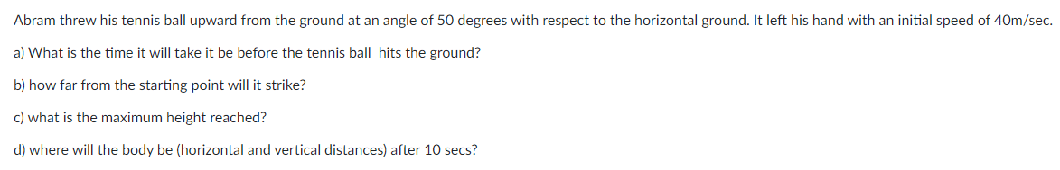Abram threw his tennis ball upward from the ground at an angle of 50 degrees with respect to the horizontal ground. It left his hand with an initial speed of 40m/sec.
a) What is the time it will take it be before the tennis ball hits the ground?
b) how far from the starting point will it strike?
c) what is the maximum height reached?
d) where will the body be (horizontal and vertical distances) after 10 secs?
