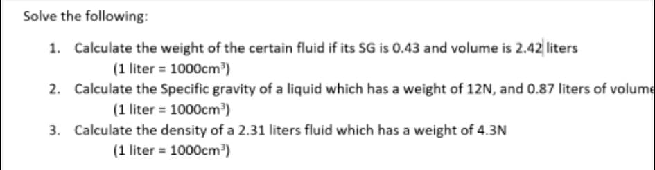 Solve the following:
1. Calculate the weight of the certain fluid if its SG is 0.43 and volume is 2.42 liters
(1 liter = 1000cm)
2. Calculate the Specific gravity of a liquid which has a weight of 12N, and 0.87 liters of volume
(1 liter = 1000cm³)
3. Calculate the density of a 2.31 liters fluid which has a weight of 4.3N
(1 liter = 1000cm")
