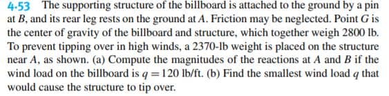 4.53 The supporting structure of the billboard is attached to the ground by a pin
at B, and its rear leg rests on the ground at A. Friction may be neglected. Point G is
the center of gravity of the billboard and structure, which together weigh 2800 lb.
To prevent tipping over in high winds, a 2370-lb weight is placed on the structure
near A, as shown. (a) Compute the magnitudes of the reactions at A and B if the
wind load on the billboard is q = 120 lb/ft. (b) Find the smallest wind load q that
would cause the structure to tip over.
