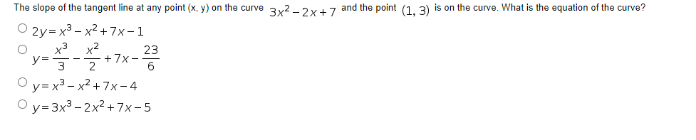 The slope of the tangent line at any point (x, y) on the curve 3x2 -2x+ 7 and the point (1. 3) is on the curve. What is the equation of the curve?
2y3x3 - х2 +7х-1
x3 x2
23
+7x -
y= -
3 2
O y= x3 – x2 +7x-4
O y=3x3 - 2x2 +7x-5
