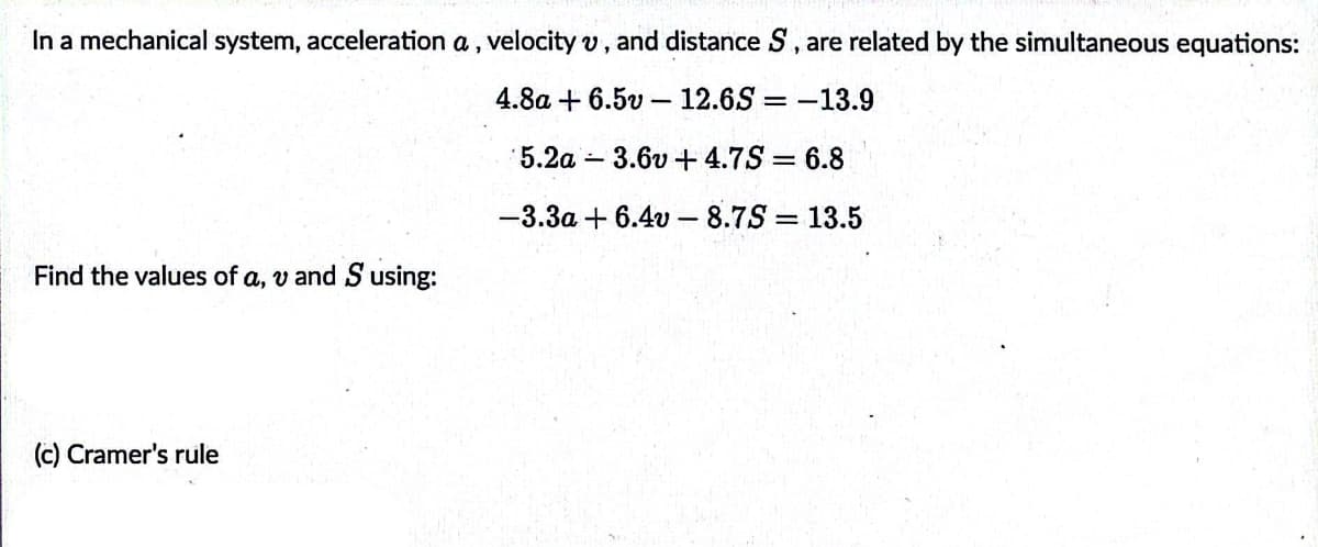 In a mechanical system, acceleration a, velocity v, and distance S, are related by the simultaneous equations:
4.8a + 6.5v-12.6S = -13.9
5.2a 3.6v +4.7S = 6.8
-3.3a + 6.4v - 8.7S = 13.5
%3D
Find the values of a, v and S using:
(c) Cramer's rule
