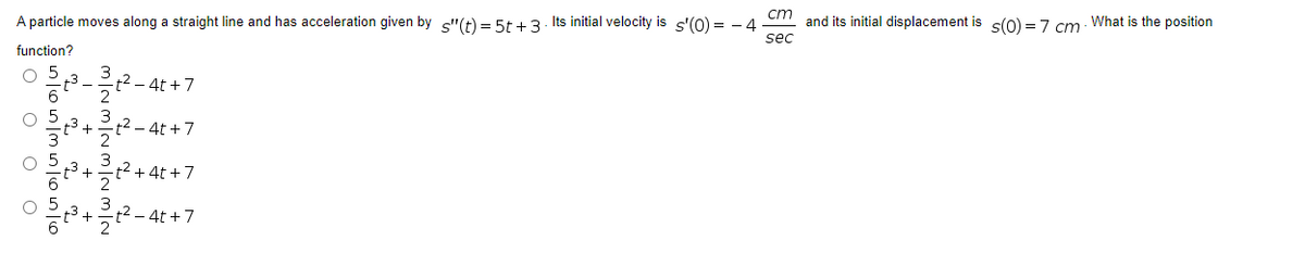 cm
A particle moves along a straight line and has acceleration given by s"(t) = 5t +3- Its initial velocity is s'(0) = - 4
and its initial displacement is s(0) = 7 cm What is the position
sec
function?
O 5
3
t2 – 4t +7
-3+
- 4t +7
t² +4t +7
2t2 - 4t +7
