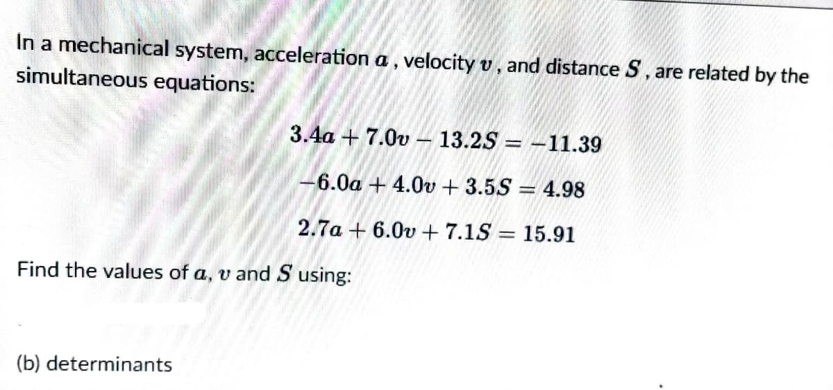 In a mechanical system, acceleration a, velocity v, and distance S, are related by the
simultaneous equations:
3.4a + 7.0v - 13.25 = -11.39
6.0a + 4.0v + 3.5S = 4.98
2.7a + 6.0v + 7.1S = 15.91
Find the values of a, v and S using:
(b) determinants
