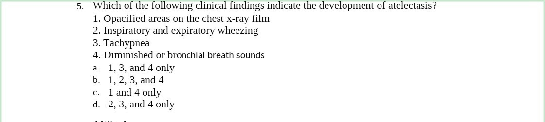 5. Which of the following clinical findings indicate the development of atelectasis?
1. Opacified areas on the chest x-ray film
2. Inspiratory and expiratory wheezing
3. Tachypnea
4. Diminished or bronchial breath sounds
a. 1, 3, and 4 only
b. 1, 2, 3, and 4
C.
1 and 4 only
d. 2, 3, and 4 only
ADIO