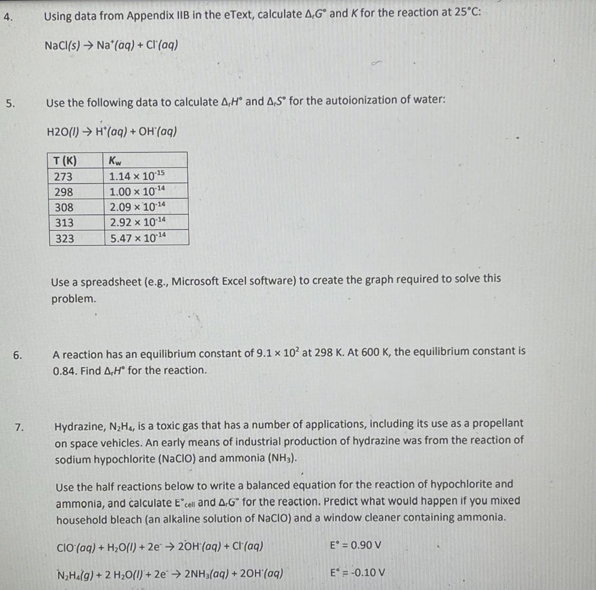 4.
5.
6.
7.
Using data from Appendix IIB in the eText, calculate A,Gº and K for the reaction at 25°C:
NaCl(s) Na*(aq) + Cl(aq)
Use the following data to calculate A,H° and A,S for the autoionization of water:
H2O(1)→ H*(aq) + OH'(aq)
T (K)
273
298
308
313
323
Kw
1.14 x 10-¹5
1.00 ×
10-¹4
2.09 x
10-14
2.92 x 10-14
5.47 x 10-¹4
Use a spreadsheet (e.g., Microsoft Excel software) to create the graph required to solve this
problem.
A reaction has an equilibrium constant of 9.1 x 10² at 298 K. At 600 K, the equilibrium constant is
0.84. Find A,H° for the reaction.
Hydrazine, N₂H4, is a toxic gas that has a number of applications, including its use as a propellant
on space vehicles. An early means of industrial production of hydrazine was from the reaction of
sodium hypochlorite (NaCIO) and ammonia (NH3).
Use the half reactions below to write a balanced equation for the reaction of hypochlorite and
ammonia, and calculate E cell and A.Gº for the reaction. Predict what would happen if you mixed
household bleach (an alkaline solution of NaCIO) and a window cleaner containing ammonia.
CIO (aq) + H₂O(l) + 2e → 2OH(aq) + Cl(aq)
N₂H4(g) + 2 H₂O(l) + 2e → 2NH3(aq) + 2OH(aq)
E = 0.90 V
E = -0.10 V