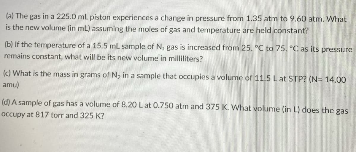(a) The gas in a 225.0 mL piston experiences a change in pressure from 1.35 atm to 9.60 atm. What
is the new volume (in mL) assuming the moles of gas and temperature are held constant?
(b) If the temperature of a 15.5 mL sample of N₂ gas is increased from 25. °C to 75. °C as its pressure
remains constant, what will be its new volume in milliliters?
(c) What is the mass in grams of N₂ in a sample that occupies a volume of 11.5 L at STP? (N= 14.00
amu)
(d) A sample of gas has a volume of 8.20 L at 0.750 atm and 375 K. What volume (in L) does the gas
occupy at 817 torr and 325 K?