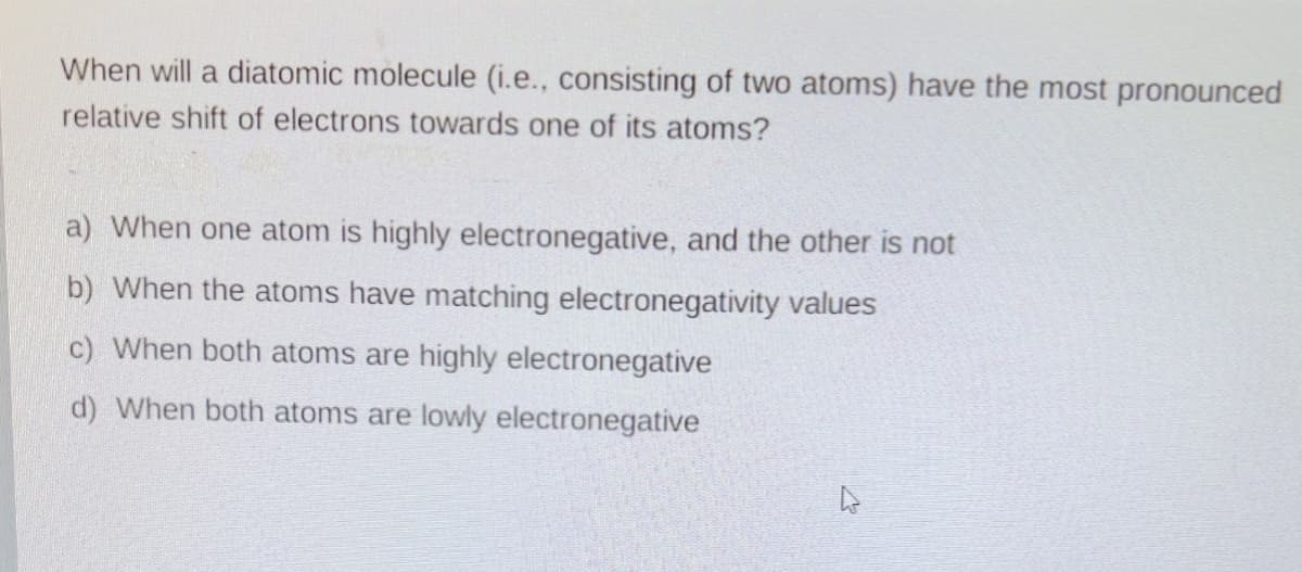 When will a diatomic molecule (i.e., consisting of two atoms) have the most pronounced
relative shift of electrons towards one of its atoms?
a) When one atom is highly electronegative, and the other is not
b) When the atoms have matching electronegativity values
c) When both atoms are highly electronegative
d) When both atoms are lowly electronegative
ņ