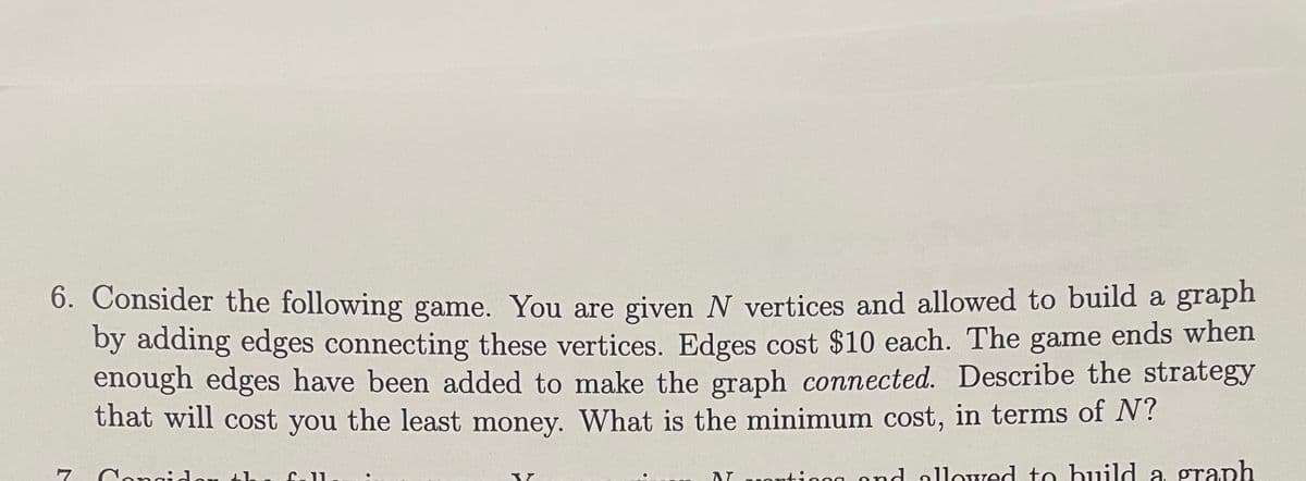 6. Consider the following game. You are given N vertices and allowed to build a graph
by adding edges connecting these vertices. Edges cost $10 each. The game ends when
enough edges have been added to make the graph connected. Describe the strategy
that will cost you the least money. What is the minimum cost, in terms of N?
AT ting and allowed to build a graph
7
Congidon th C11
●
W