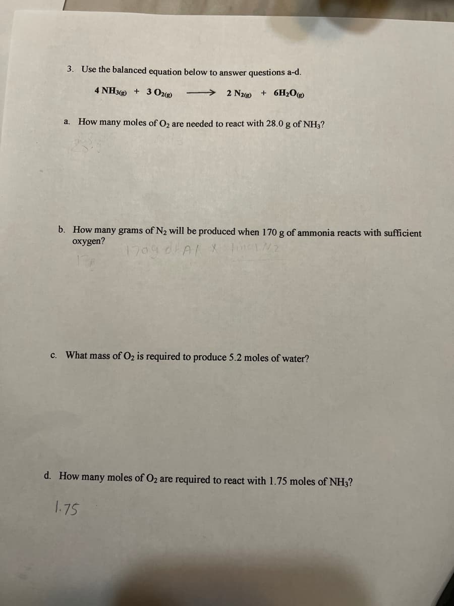 3. Use the balanced equation below to answer questions a-d.
4 NH3 + 3 Ozg)
2 N2)
+ 6H2O®
a. How many moles of O2 are needed to react with 28.0 g of NH3?
b. How many grams of N2 will be produced when 170 g of ammonia reacts with sufficient
oxygen?
1709 dlAI
c. What mass of O2 is required to produce 5.2 moles of water?
d. How many moles of O2 are required to react with 1.75 moles of NH3?
1.75
