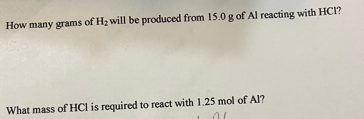How many grams of H2 will be produced from 15.0 g of Al reacting with HC1?
15.
What mass of HCl is required to react with 1.25 mol of Al?
