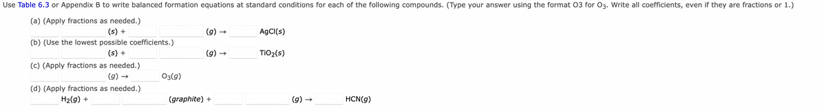 Use Table 6.3 or Appendix B to write balanced formation equations at standard conditions for each of the following compounds. (Type your answer using the format 03 for 03. Write all coefficients, even if they are fractions or 1.)
(a) (Apply fractions as needed.)
(s) +
(g)
AgCI(s)
(b) (Use the lowest possible coefficients.)
(s) +
(g) →
TIO2(s)
(c) (Apply fractions as needed.)
(g)
O3(9)
(d) (Apply fractions as needed.)
H2(g) +
(graphite) +
(g)
HCN(g)
