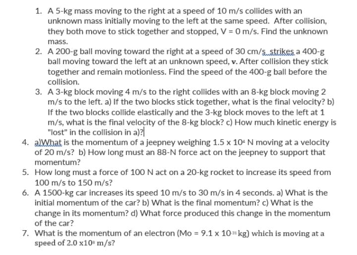 1. A 5-kg mass moving to the right at a speed of 10 m/s collides with an
unknown mass initially moving to the left at the same speed. After collision,
they both move to stick together and stopped, V = 0 m/s. Find the unknown
mass.
2. A 200-g ball moving toward the right at a speed of 30 cm/sstrikes a 400-g
ball moving toward the left at an unknown speed, v. After collision they stick
together and remain motionless. Find the speed of the 400-g ball before the
collision.
3. A 3-kg block moving 4 m/s to the right collides with an 8-kg block moving 2
m/s to the left. a) If the two blocks stick together, what is the final velocity? b)
If the two blocks collide elastically and the 3-kg block moves to the left at 1
m/s, what is the final velocity of the 8-kg block? c) How much kinetic energy is
"lost" in the collision in a)?
4. aWhat is the momentum of a jeepney weighing 1.5 x 10- N moving at a velocity
of 20 m/s? b) How long must an 88-N force act on the jeepney to support that
momentum?
5. How long must a force of 100 N act on a 20-kg rocket to increase its speed from
100 m/s to 150 m/s?
6. A 1500-kg car increases its speed 10 m/s to 30 m/s in 4 seconds. a) What is the
initial momentum of the car? b) What is the final momentum? c) What is the
change in its momentum? d) What force produced this change in the momentum
of the car?
7. What is the momentum of an electron (Mo = 9.1 x 101 kg) which is moving at a
speed of 2.0 x10" m/s?
