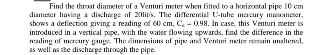 Find the throat diameter of a Venturi meter when fitted to a horizontal pipe 10 cm
diameter having a discharge of 20lit/s. The differential U-tube mercury manometer,
shows a deflection giving a reading of 60 cm, Ca = 0.98. In case, this Venturi meter is
introduced in a vertical pipe, with the water flowing upwards, find the difference in the
reading of mercury gauge. The dimensions of pipe and Venturi meter remain unaltered,
as well as the discharge through the pipe.
