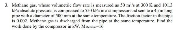 3. Methane gas, whose volumetric flow rate is measured as 50 m/s at 300 K and 101.3
kPa absolute pressure, is compressed to 550 kPa in a compressor and sent to a 4 km long
pipe with a diameter of 500 mm at the same temperature. The friction factor in the pipe
is 0.002. Methane gas is discharged from the pipe at the same temperature. Find the
work done by the compressor in kW. MMethane=16
