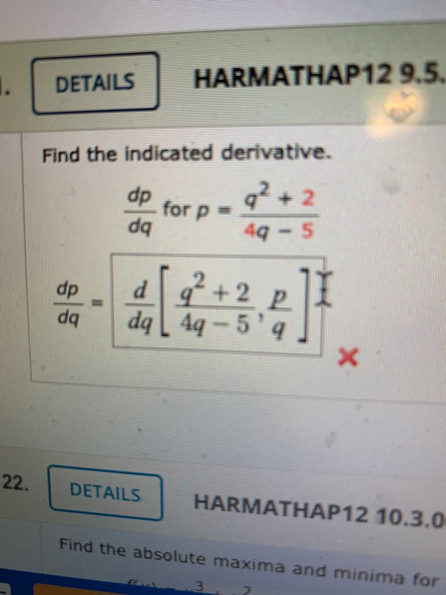 HARMATHAP12 9.5.
1.
DETAILS
Find the indicated derivative.
dp
for p =
q + 2
49 - 5
d +2
dq [ 4q -
dp
22.
DETAILS
HARMATHAP12 10.3.0
Find the absolute maxima and minima for
El
