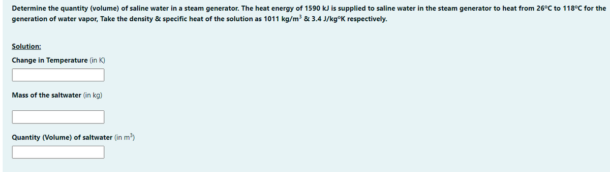 Determine the quantity (volume) of saline water in a steam generator. The heat energy of 1590 kJ is supplied to saline water in the steam generator to heat from 26°C to 118°C for the
generation of water vapor, Take the density & specific heat of the solution as 1011 kg/m³ & 3.4 J/kg°K respectively.
Solution:
Change in Temperature (in K)
Mass of the saltwater (in kg)
Quantity (Volume) of saltwater (in m³)
