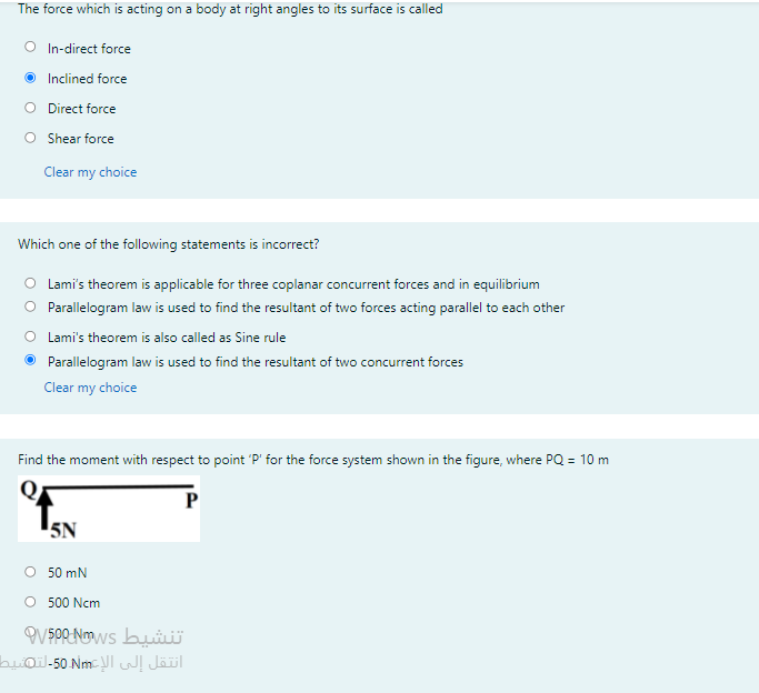 The force which is acting on a body at right angles to its surface is called
O In-direct force
O Inclined force
O Direct force
O Shear force
Clear my choice
Which one of the following statements is incorrect?
O Lami's theorem is applicable for three coplanar concurrent forces and in equilibrium
O Parallelogram law is used to find the resultant of two forces acting parallel to each other
O Lami's theorem is also called as Sine rule
• Parallelogram law is used to find the resultant of two concurrent forces
Clear my choice
Find the moment with respect to point 'P' for the force system shown in the figure, where PQ = 10 m
P
5N
O 50 mN
O 500 Ncm
OV $PR Nows bui
buðil-50 Nm- NI Jäl
