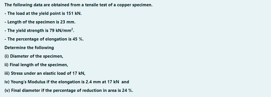 The following data are obtained from a tensile test of a copper specimen.
- The load at the yield point is 151 kN.
- Length of the specimen is 23 mm.
- The yield strength is 79 kN/mm?.
- The percentage of elongation is 45 %.
Determine the following
(i) Diameter of the specimen,
ii) Final length of the specimen,
iii) Stress under an elastic load of 17 kN,
iv) Young's Modulus if the elongation is 2.4 mm at 17 kN and
(v) Final diameter if the percentage of reduction in area is 24 %.
