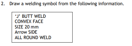 2. Draw a welding symbol from the following information.
'J' BUTT WELD
CONVEX FACE
SIZE 20 mm
Arrow SIDE
ALL ROUND WELD
