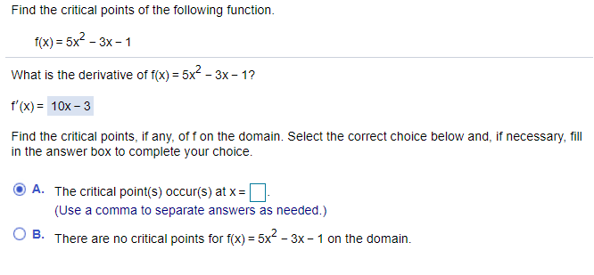 Find the critical points of the following function.
f(x) = 5x2 - 3x - 1
What is the derivative of f(x) = 5x - 3x – 1?
f'(x) = 10x – 3
Find the critical points, if any, of f on the domain. Select the correct choice below and, if necessary, fll
in the answer box to complete your choice.
A. The critical point(s) occur(s) at x =
(Use a comma to separate answers as needed.)
В.
There are no critical points for f(x) = 5x - 3x - 1 on the domain.
