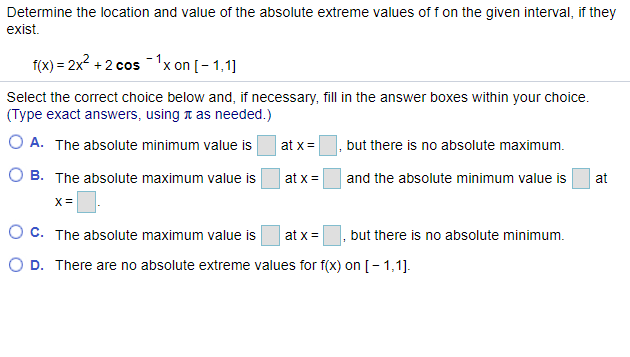 Determine the location and value of the absolute extreme values of f on the given interval, if they
exist.
f(X) = 2x? + 2 cos -1x on [ – 1,1]
Select the correct choice below and, if necessary, fill in the answer boxes within your choice.
(Type exact answers, using t as needed.)
O A. The absolute minimum value is
at x =
but there is no absolute maximum.
O B. The absolute maximum value is
at x =
and the absolute minimum value is
at
X =
O c. The absolute maximum value is
at x =
but there is no absolute minimum.
O D. There are no absolute extreme values for f(x) on [- 1,1].
