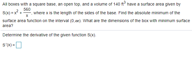 All boxes with a square base, an open top, and a volume of 140 ft have a surface area given by
S(x) = x? +
560
where x is the length of the sides of the base. Find the absolute minimum of the
surface area function on the interval (o.00). What are the dimensions of the box with minimum surface
area?
Determine the derivative of the given function S(x).
S'(X) =
