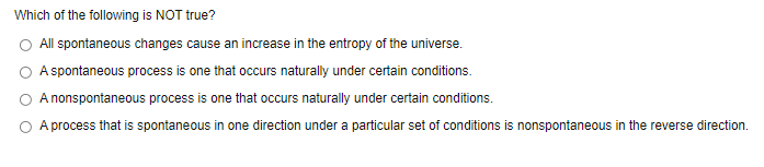 Which of the following is NOT true?
All spontaneous changes cause an increase in the entropy of the universe.
A spontaneous process is one that occurs naturally under certain conditions.
A nonspontaneous process is one that occurs naturally under certain conditions.
A process that is spontaneous in one direction under a particular set of conditions is nonspontaneous in the reverse direction.
