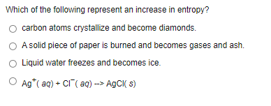 Which of the following represent an increase in entropy?
carbon atoms crystallize and become diamonds.
A solid piece of paper is burned and becomes gases and ash.
Liquid water freezes and becomes ice.
O Ag*( aq) + CI( aq) --> AgCI( s)
